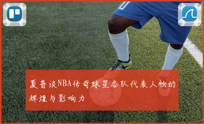 夏普谈NBA传奇球星各队代表人物的辉煌与影响力