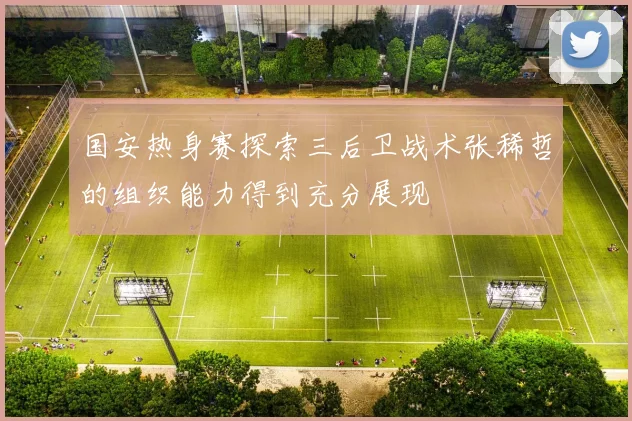 国安热身赛探索三后卫战术张稀哲的组织能力得到充分展现