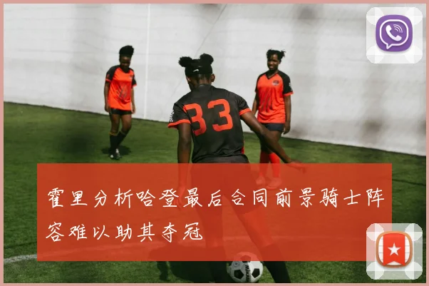 霍里分析哈登最后合同前景骑士阵容难以助其夺冠