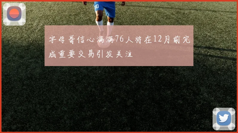 字母哥信心满满76人将在12月前完成重要交易引发关注