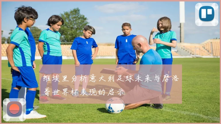 维埃里分析意大利足球未来与摩洛哥世界杯表现的启示