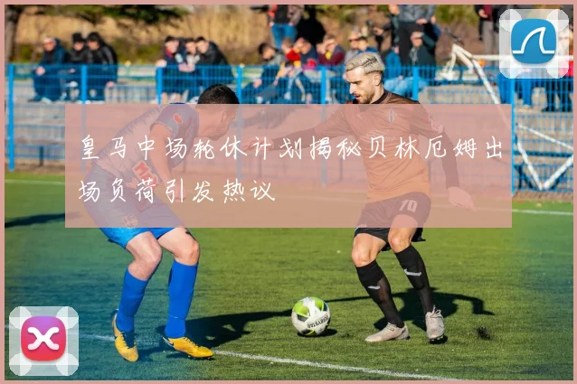 皇马中场轮休计划揭秘贝林厄姆出场负荷引发热议