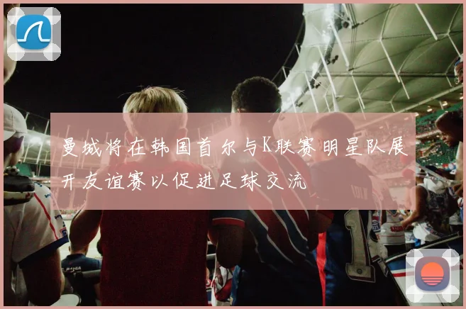 曼城将在韩国首尔与K联赛明星队展开友谊赛以促进足球交流