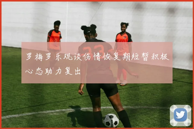 罗梅罗乐观谈伤情恢复期短暂积极心态助力复出