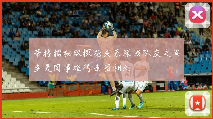 蒂格揭秘双探花关系深浅队友之间多是同事难得亲密相处