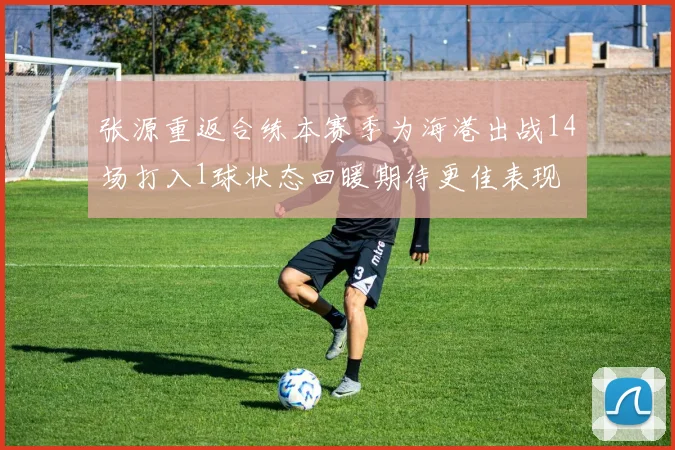 张源重返合练本赛季为海港出战14场打入1球状态回暖期待更佳表现