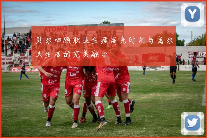 贝尔回顾职业生涯高光时刻与高尔夫生活的完美融合