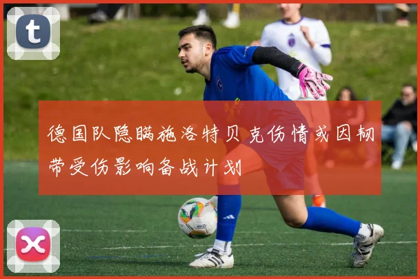 德国队隐瞒施洛特贝克伤情或因韧带受伤影响备战计划