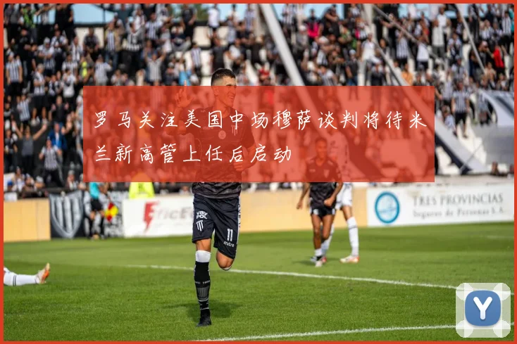 罗马关注美国中场穆萨谈判将待米兰新高管上任后启动