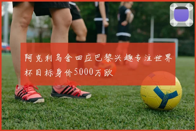 阿克利乌舍回应巴黎兴趣专注世界杯目标身价5000万欧