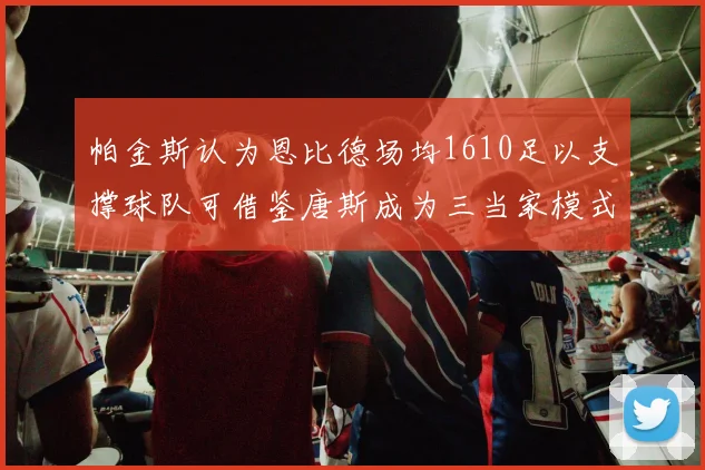 帕金斯认为恩比德场均1610足以支撑球队可借鉴唐斯成为三当家模式