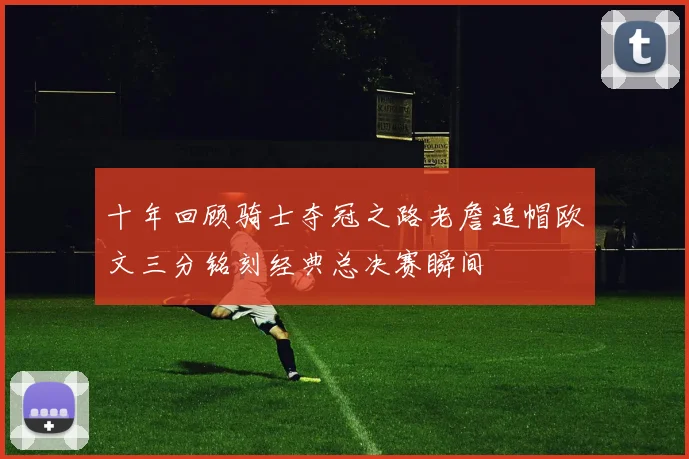 十年回顾骑士夺冠之路老詹追帽欧文三分铭刻经典总决赛瞬间