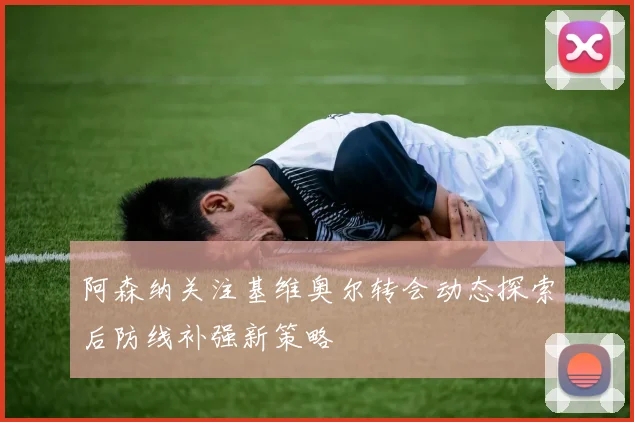 阿森纳关注基维奥尔转会动态探索后防线补强新策略