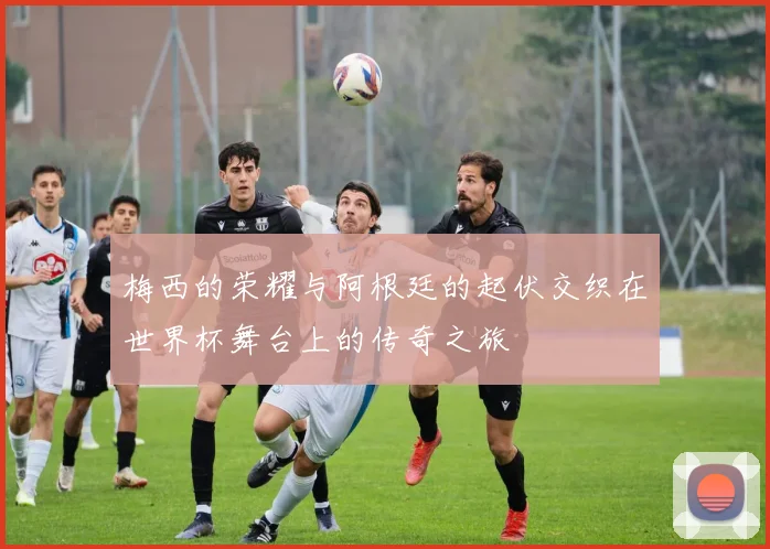 梅西的荣耀与阿根廷的起伏交织在世界杯舞台上的传奇之旅