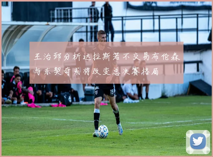 王治郅分析达拉斯若不交易布伦森与东契奇或将改变总决赛格局
