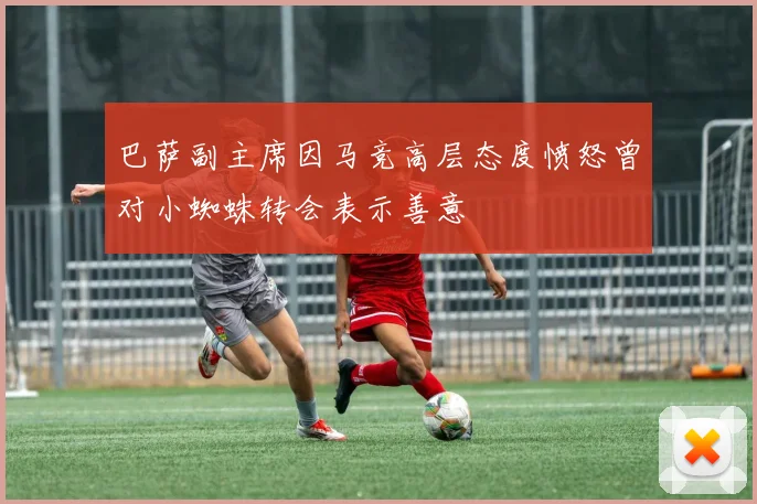 巴萨副主席因马竞高层态度愤怒曾对小蜘蛛转会表示善意