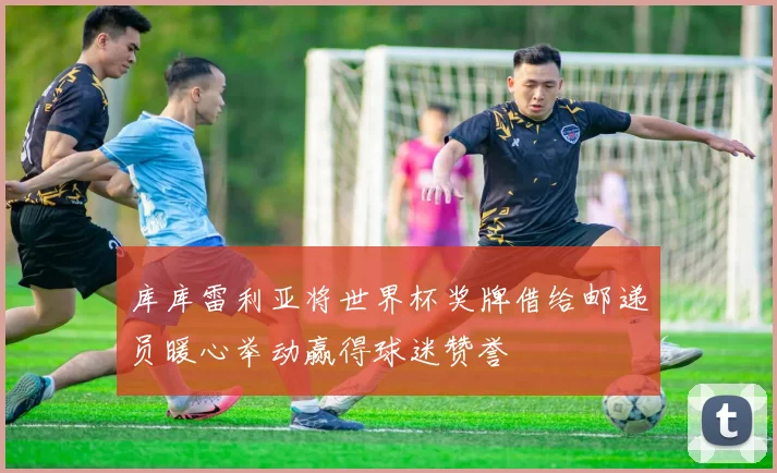 库库雷利亚将世界杯奖牌借给邮递员暖心举动赢得球迷赞誉
